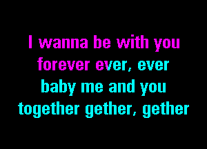 I wanna be with you
forever ever, ever

baby me and you
together gether, gether