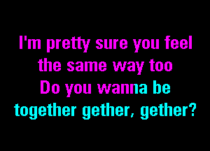 I'm pretty sure you feel
the same way too
Do you wanna be

together gether, gather?