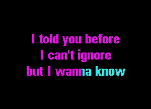 I told you before

I can't ignore
but I wanna know