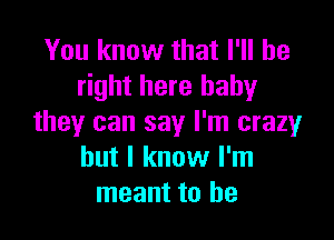 You know that I'll be
right here baby

they can say I'm crazy
but I know I'm
meant to he