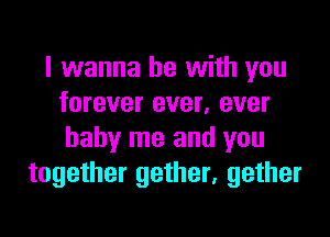 I wanna be with you
forever ever, ever

baby me and you
together gether, gether