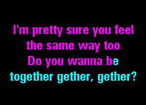 I'm pretty sure you feel
the same way too
Do you wanna be

together gether, gather?