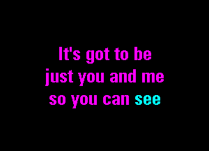 It's got to he

iust you and me
so you can see