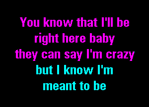 You know that I'll be
right here baby

they can say I'm crazy
but I know I'm
meant to he