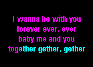 I wanna be with you
forever ever, ever

baby me and you
together gether, gether