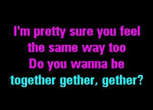 I'm pretty sure you feel
the same way too
Do you wanna be

together gether, gather?