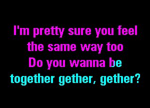 I'm pretty sure you feel
the same way too
Do you wanna be

together gether, gather?