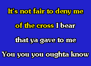 It's not fair to deny me
of the cross I bear
that ya gave to me

You you you oughta know