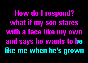 How do I respond?
what if my son stares
with a face like my own
and says he wants to he
like me when he's grown