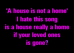 'A house is not a home'
I hate this song

is a house really a home
if your loved ones
is gone?