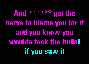 And 969696969999 got the
nerve to blame you for it

and you know you
woulda took the bullet
if you saw it