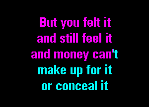 But you felt it
and still feel it

and money can't
make up for it
or conceal it