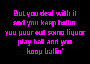 But you deal with it
and you keep hallin'
you pour out some liquor
play ball and you
keep hallin'