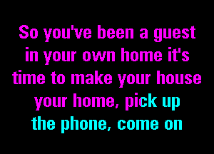 So you've been a guest
in your own home it's
time to make your house
your home, pick up
the phone, come on