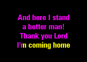 And here I stand
a better man!

Thank you Lord
I'm coming home