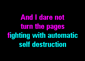 And I dare not
turn the pages

fighting with automatic
self destruction