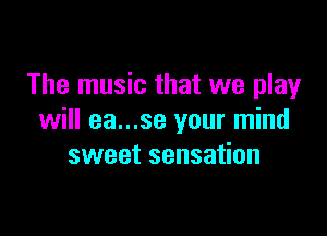The music that we play

will ea...se your mind
sweet sensation