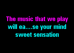 The music that we play

will ea....se your mind
sweet sensation