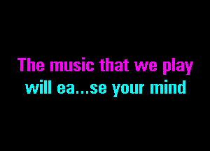 The music that we play

will ea...se your mind