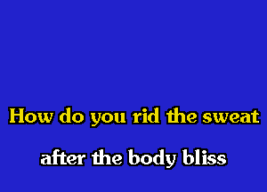 How do you rid the sweat

after the body bliss