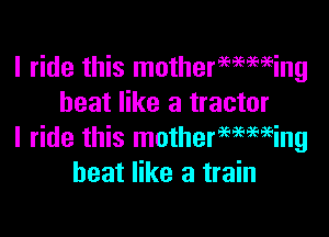 I ride this mothermwing
heat like a tractor

I ride this motherwwing
heat like a train