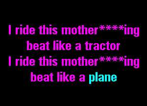 I ride this mothermming
heat like a tractor

I ride this motherwmeing
heat like a plane