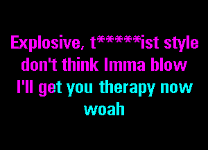 Explosive, tmaemist style
don't think lmma blow

I'll get you therapy now
woah