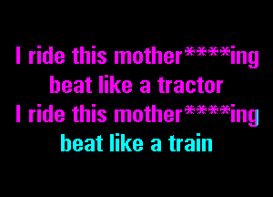 I ride this mothermming
heat like a tractor

I ride this motherwmeing
heat like a train