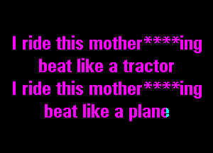 I ride this mothermming
heat like a tractor

I ride this motherwmeing
heat like a plane