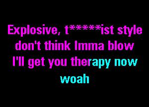 Explosive, tmmmist style
don't think lmma blow

I'll get you therapy now
woah