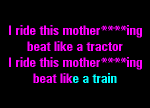 I ride this mothermming
heat like a tractor

I ride this motherwmeing
heat like a train