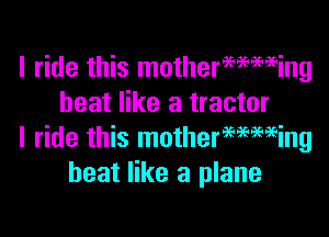 I ride this mothermming
heat like a tractor

I ride this motherwmeing
heat like a plane