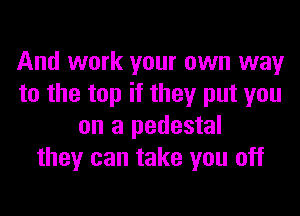 And work your own way
to the top if they put you

on a pedestal
they can take you off