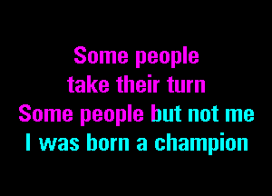 Some people
take their turn

Some people but not me
I was born a champion