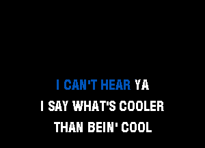 I CAN'T HEAR YA
I SAY WHAT'S COOLER
THAN BEIH' COOL