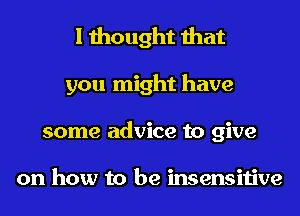I thought that
you might have
some advice to give

on how to be insensitive