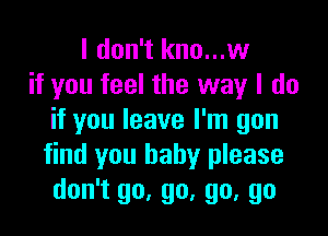 I don't kno...w
if you feel the way I do

if you leave I'm gon
find you baby please
don't go, go, go, go