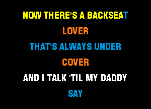 HOW THERE'S A BACKSEAT
LOVER
THAT'S ALWAYS UNDER
COVER
AND I TALK 'TIL MY DADDY
SM