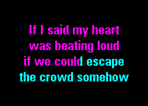 If I said my heart
was beating loud

if we could escape
the crowd somehow