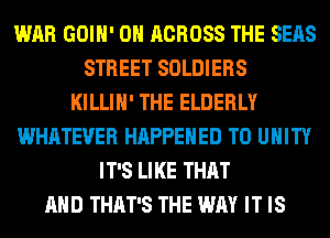 WAR GOIH' 0H ACROSS THE SEAS
STREET SOLDIERS
KILLIH' THE ELDERLY
WHATEVER HAPPENED TO UNITY
IT'S LIKE THAT
AND THAT'S THE WAY IT IS