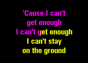 'Cause I can't
getenough

I can't get enough
I can't stay
on the ground