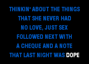 THIHKIH' ABOUT THE THINGS
THAT SHE NEVER HAD
H0 LOVE, JUST SEX
FOLLOWED NEXT WITH
A CHEQUE AND A NOTE
THAT LAST NIGHT WAS DOPE
