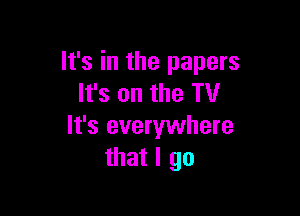 It's in the papers
It's on the TV

It's everywhere
that I go