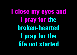 I close my eyes and
I pray for the

hroken-hearted
I pray for the
life not started