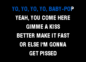 YO, YO, YO, YO, BABY-POP
YEAH, YOU COME HERE
GIMME R KISS
BETTER MAKE IT FAST
0R ELSE I'M GONNA
GET PISSED