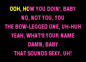 00H, HOW YOU DOIH', BABY
H0, HOT YOU, YOU
THE BOW-LEGGED ONE, UH-HUH
YEAH, WHAT'S YOUR NAME
DAMN, BABY
THAT SOUNDS SEXY, UH!