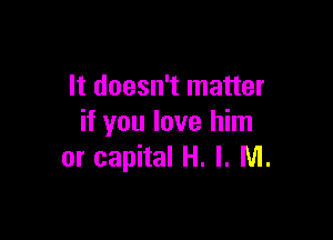 It doesn't matter

if you love him
or capital H. I. M.