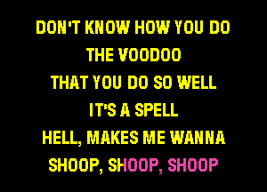 DON'T KNOW HOW YOU DO
THE VOODOO
THHT YOU DO SO WELL
IT'S A SPELL
HELL, MAKES ME WANNA
SHOOP, SHOOP, SHOOP