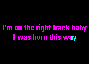 I'm on the right track baby

I was born this way