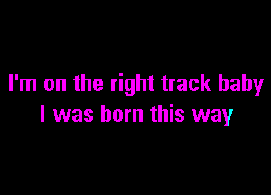 I'm on the right track baby

I was born this way